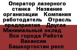 Оператор лазерного станка › Название организации ­ Компания-работодатель › Отрасль предприятия ­ Другое › Минимальный оклад ­ 1 - Все города Работа » Вакансии   . Башкортостан респ.,Сибай г.